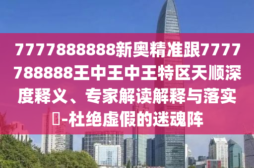 7777888888新奧精準跟7777788888王中王中王特區天順深度釋義、專家解讀解釋與落實?-杜絕虛假的迷魂陣